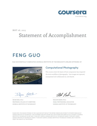 coursera.org

MAY 06, 2013

Statement of Accomplishment

FENG GUO
HAS SUCCESSFULLY COMPLETED GEORGIA INSTITUTE OF TECHNOLOGY'S ONLINE OFFERING OF

Computational Photography
This course covers the basics of how computation has impacted
the entire workflow of photography - how images are captured,
manipulated and collaborated on, and shared.

IRFAN ESSA, PH.D.

NELSON BAKER, PH.D.

PROFESSOR, COLLEGE OF COMPUTING

DEAN, PROFESSIONAL EDUCATION

GEORGIA INSTITUTE OF TECHNOLOGY

GEORGIA INSTITUTE OF TECHNOLOGY

PLEASE NOTE: THE ONLINE OFFERING OF THIS CLASS DOES NOT REFLECT THE ENTIRE CURRICULUM OFFERED TO STUDENTS ENROLLED AT
GEORGIA INSTITUTE OF TECHNOLOGY. THIS STATEMENT DOES NOT AFFIRM THAT THIS STUDENT WAS ENROLLED AS A STUDENT AT GEORGIA
INSTITUTE OF TECHNOLOGY IN ANY WAY. IT DOES NOT CONFER A GEORGIA INSTITUTE OF TECHNOLOGY GRADE; IT DOES NOT CONFER
GEORGIA INSTITUTE OF TECHNOLOGY CREDIT; IT DOES NOT CONFER A GEORGIA INSTITUTE OF TECHNOLOGY DEGREE; AND IT DOES NOT
VERIFY THE IDENTITY OF THE STUDENT.

 