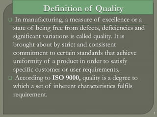  In manufacturing, a measure of excellence or a
state of being free from defects, deficiencies and
significant variations is called quality. It is
brought about by strict and consistent
commitment to certain standards that achieve
uniformity of a product in order to satisfy
specific customer or user requirements.
 According to ISO 9000, quality is a degree to
which a set of inherent characteristics fulfils
requirement.
1
 