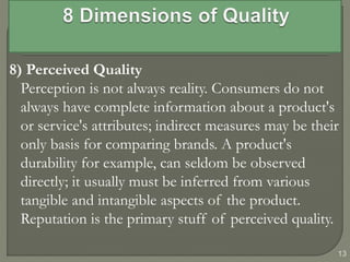 8) Perceived Quality
Perception is not always reality. Consumers do not
always have complete information about a product's
or service's attributes; indirect measures may be their
only basis for comparing brands. A product's
durability for example, can seldom be observed
directly; it usually must be inferred from various
tangible and intangible aspects of the product.
Reputation is the primary stuff of perceived quality.
13
 