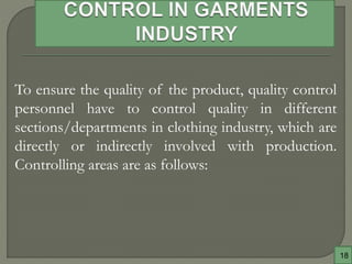 18
To ensure the quality of the product, quality control
personnel have to control quality in different
sections/departments in clothing industry, which are
directly or indirectly involved with production.
Controlling areas are as follows:
 