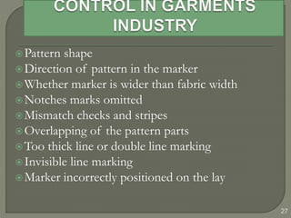 27
Pattern shape
Direction of pattern in the marker
Whether marker is wider than fabric width
Notches marks omitted
Mismatch checks and stripes
Overlapping of the pattern parts
Too thick line or double line marking
Invisible line marking
Marker incorrectly positioned on the lay
 