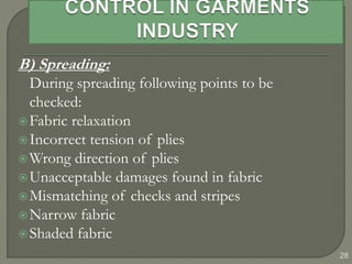 28
B) Spreading:
During spreading following points to be
checked:
Fabric relaxation
Incorrect tension of plies
Wrong direction of plies
Unacceptable damages found in fabric
Mismatching of checks and stripes
Narrow fabric
Shaded fabric
 
