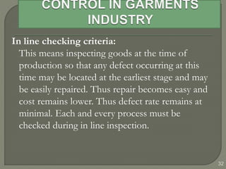 32
In line checking criteria:
This means inspecting goods at the time of
production so that any defect occurring at this
time may be located at the earliest stage and may
be easily repaired. Thus repair becomes easy and
cost remains lower. Thus defect rate remains at
minimal. Each and every process must be
checked during in line inspection.
 