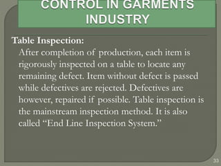 33
Table Inspection:
After completion of production, each item is
rigorously inspected on a table to locate any
remaining defect. Item without defect is passed
while defectives are rejected. Defectives are
however, repaired if possible. Table inspection is
the mainstream inspection method. It is also
called “End Line Inspection System.”
 