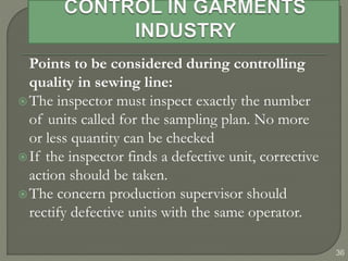 36
Points to be considered during controlling
quality in sewing line:
The inspector must inspect exactly the number
of units called for the sampling plan. No more
or less quantity can be checked
If the inspector finds a defective unit, corrective
action should be taken.
The concern production supervisor should
rectify defective units with the same operator.
 