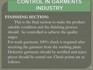 37
FINISHING SECTION:
This is the final section to make the product
saleable condition and the finishing process
should be controlled to achieve the quality
target.
For wash garments 100% check is required after
receiving the garment from the washing plant.
Defective garments should be rectified and reject
pieces should be sorted out. Check points are as
follows:
 