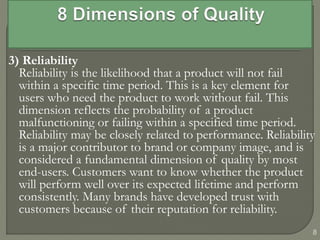 3) Reliability
Reliability is the likelihood that a product will not fail
within a specific time period. This is a key element for
users who need the product to work without fail. This
dimension reflects the probability of a product
malfunctioning or failing within a specified time period.
Reliability may be closely related to performance. Reliability
is a major contributor to brand or company image, and is
considered a fundamental dimension of quality by most
end-users. Customers want to know whether the product
will perform well over its expected lifetime and perform
consistently. Many brands have developed trust with
customers because of their reputation for reliability.
8
 