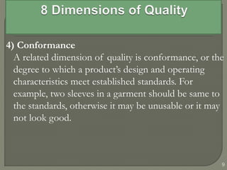 4) Conformance
A related dimension of quality is conformance, or the
degree to which a product’s design and operating
characteristics meet established standards. For
example, two sleeves in a garment should be same to
the standards, otherwise it may be unusable or it may
not look good.
9
 