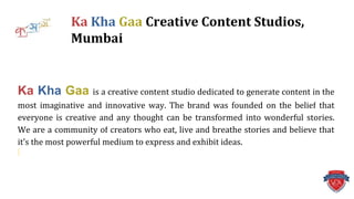 Ka Kha Gaa is a creative content studio dedicated to generate content in the
most imaginative and innovative way. The brand was founded on the belief that
everyone is creative and any thought can be transformed into wonderful stories.
We are a community of creators who eat, live and breathe stories and believe that
it’s the most powerful medium to express and exhibit ideas.
Ka Kha Gaa Creative Content Studios,
Mumbai
 