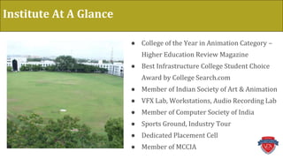 Institute At A Glance
● College of the Year in Animation Category –
Higher Education Review Magazine
● Best Infrastructure College Student Choice
Award by College Search.com
● Member of Indian Society of Art & Animation
● VFX Lab, Workstations, Audio Recording Lab
● Member of Computer Society of India
● Sports Ground, Industry Tour
● Dedicated Placement Cell
● Member of MCCIA
 
