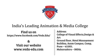 India's Leading Animation & Media College
Find us on
https://www.facebook.com/Veda.Edu/
&
Visit our website
www.veda-edu.com
Address:
College of Visual Effects,Design &
Art
Ground floor, Hotel Management
Building, Azam Campus, Camp,
Pune – 411001.
Maharashtra – INDIA.
 