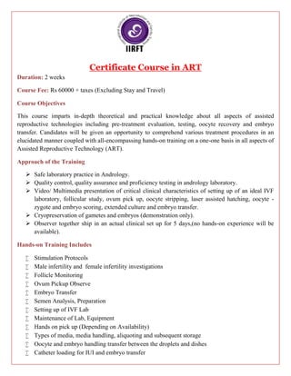Certificate Course in ART
Duration: 2 weeks
Course Fee: Rs 60000 + taxes (Excluding Stay and Travel)
Course Objectives
This course imparts in-depth theoretical and practical knowledge about all aspects of assisted
reproductive technologies including pre-treatment evaluation, testing, oocyte recovery and embryo
transfer. Candidates will be given an opportunity to comprehend various treatment procedures in an
elucidated manner coupled with all-encompassing hands-on training on a one-one basis in all aspects of
Assisted Reproductive Technology (ART).
Approach of the Training
 Safe laboratory practice in Andrology.
 Quality control, quality assurance and proficiency testing in andrology laboratory.
 Video/ Multimedia presentation of critical clinical characteristics of setting up of an ideal IVF
laboratory, follicular study, ovum pick up, oocyte stripping, laser assisted hatching, oocyte -
zygote and embryo scoring, extended culture and embryo transfer.
 Cryopreservation of gametes and embryos (demonstration only).
 Observer together ship in an actual clinical set up for 5 days,(no hands-on experience will be
available).
Hands-on Training Includes
 Stimulation Protocols
 Male infertility and female infertility investigations
 Follicle Monitoring
 Ovum Pickup Observe
 Embryo Transfer
 Semen Analysis, Preparation
 Setting up of IVF Lab
 Maintenance of Lab, Equipment
 Hands on pick up (Depending on Availability)
 Types of media, media handling, aliquoting and subsequent storage
 Oocyte and embryo handling transfer between the droplets and dishes
 Catheter loading for IUI and embryo transfer
Certificate Course in ART
Duration: 2 weeks
Course Fee: Rs 60000 + taxes (Excluding Stay and Travel)
Course Objectives
This course imparts in-depth theoretical and practical knowledge about all aspects of assisted
reproductive technologies including pre-treatment evaluation, testing, oocyte recovery and embryo
transfer. Candidates will be given an opportunity to comprehend various treatment procedures in an
elucidated manner coupled with all-encompassing hands-on training on a one-one basis in all aspects of
Assisted Reproductive Technology (ART).
Approach of the Training
 Safe laboratory practice in Andrology.
 Quality control, quality assurance and proficiency testing in andrology laboratory.
 Video/ Multimedia presentation of critical clinical characteristics of setting up of an ideal IVF
laboratory, follicular study, ovum pick up, oocyte stripping, laser assisted hatching, oocyte -
zygote and embryo scoring, extended culture and embryo transfer.
 Cryopreservation of gametes and embryos (demonstration only).
 Observer together ship in an actual clinical set up for 5 days,(no hands-on experience will be
available).
Hands-on Training Includes
 Stimulation Protocols
 Male infertility and female infertility investigations
 Follicle Monitoring
 Ovum Pickup Observe
 Embryo Transfer
 Semen Analysis, Preparation
 Setting up of IVF Lab
 Maintenance of Lab, Equipment
 Hands on pick up (Depending on Availability)
 Types of media, media handling, aliquoting and subsequent storage
 Oocyte and embryo handling transfer between the droplets and dishes
 Catheter loading for IUI and embryo transfer
Certificate Course in ART
Duration: 2 weeks
Course Fee: Rs 60000 + taxes (Excluding Stay and Travel)
Course Objectives
This course imparts in-depth theoretical and practical knowledge about all aspects of assisted
reproductive technologies including pre-treatment evaluation, testing, oocyte recovery and embryo
transfer. Candidates will be given an opportunity to comprehend various treatment procedures in an
elucidated manner coupled with all-encompassing hands-on training on a one-one basis in all aspects of
Assisted Reproductive Technology (ART).
Approach of the Training
 Safe laboratory practice in Andrology.
 Quality control, quality assurance and proficiency testing in andrology laboratory.
 Video/ Multimedia presentation of critical clinical characteristics of setting up of an ideal IVF
laboratory, follicular study, ovum pick up, oocyte stripping, laser assisted hatching, oocyte -
zygote and embryo scoring, extended culture and embryo transfer.
 Cryopreservation of gametes and embryos (demonstration only).
 Observer together ship in an actual clinical set up for 5 days,(no hands-on experience will be
available).
Hands-on Training Includes
 Stimulation Protocols
 Male infertility and female infertility investigations
 Follicle Monitoring
 Ovum Pickup Observe
 Embryo Transfer
 Semen Analysis, Preparation
 Setting up of IVF Lab
 Maintenance of Lab, Equipment
 Hands on pick up (Depending on Availability)
 Types of media, media handling, aliquoting and subsequent storage
 Oocyte and embryo handling transfer between the droplets and dishes
 Catheter loading for IUI and embryo transfer
 