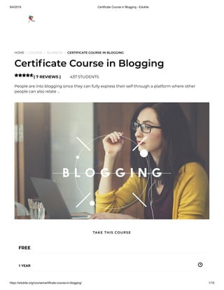 9/4/2019 Certificate Course in Blogging - Edukite
https://edukite.org/course/certificate-course-in-blogging/ 1/10
HOME / COURSE / BUSINESS / CERTIFICATE COURSE IN BLOGGING
Certi cate Course in Blogging
( 7 REVIEWS ) 437 STUDENTS
People are into blogging since they can fully express their self through a platform where other
people can also relate …

FREE
1 YEAR
TAKE THIS COURSE
 