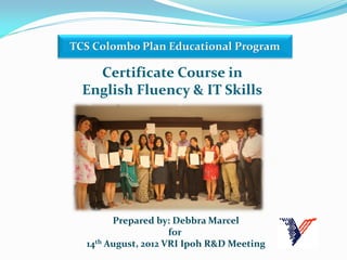 Certificate Course in
English Fluency & IT Skills
TCS Colombo Plan Educational Program
Prepared by: Debbra Marcel
for
14th August, 2012 VRI Ipoh R&D Meeting
 