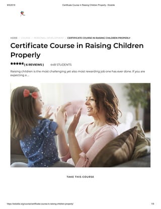 9/5/2019 Certificate Course in Raising Children Properly - Edukite
https://edukite.org/course/certificate-course-in-raising-children-properly/ 1/9
HOME / COURSE / PERSONAL DEVELOPMENT / CERTIFICATE COURSE IN RAISING CHILDREN PROPERLY
Certi cate Course in Raising Children
Properly
( 6 REVIEWS ) 448 STUDENTS
Raising children is the most challenging yet also most rewarding job one has ever done. If you are
expecting a …

TAKE THIS COURSE
 