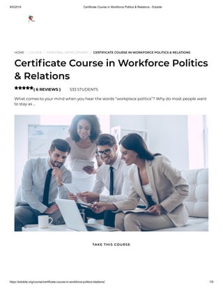 9/5/2019 Certificate Course in Workforce Politics & Relations - Edukite
https://edukite.org/course/certificate-course-in-workforce-politics-relations/ 1/9
HOME / COURSE / PERSONAL DEVELOPMENT / CERTIFICATE COURSE IN WORKFORCE POLITICS & RELATIONS
Certi cate Course in Workforce Politics
& Relations
( 6 REVIEWS ) 533 STUDENTS
What comes to your mind when you hear the words “workplace politics”? Why do most people want
to stay as …

TAKE THIS COURSE
 