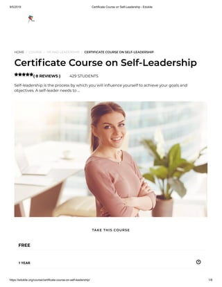 9/5/2019 Certificate Course on Self-Leadership - Edukite
https://edukite.org/course/certificate-course-on-self-leadership/ 1/8
HOME / COURSE / HR AND LEADERSHIP / CERTIFICATE COURSE ON SELF-LEADERSHIP
Certi cate Course on Self-Leadership
( 8 REVIEWS ) 429 STUDENTS
Self-leadership is the process by which you will in uence yourself to achieve your goals and
objectives. A self-leader needs to …

FREE
1 YEAR
TAKE THIS COURSE
 