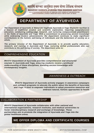 POPULAR
COLLABORATION & PARTNERSHIP
COMPREHENSIVE EDUCATION
AWARENESS & OUTREACH
MVYAVSSH@GMAIL.COM
FOR ADMISSIONS WWW.MVAYV.ORG
DEPARTMENT OF AYURVEDA
The Department of Ayurveda at Maharishi Vagbhata Ayurveda & Yoga Shaikshik Santhan is
a beacon of traditional wisdom and scientific exploration, imparting comprehensive
education, conducting cutting-edge research, and nurturing compassionate practitioners
in the fields of Ayurveda and Yoga. With a commitment to preserving ancient knowledge
while embracing modern advancements, the department continues to make significant
contributions to the holistic well-being of individuals and the betterment of society as a
whole.
The primary mission of the Department of Ayurveda is to provide quality education,
research, and training in Ayurveda and Yoga, nurturing skilled professionals who can
contribute to the well-being of society. The department aims to:
MVAYV Department of Ayurveda provides comprehensive and structured
courses in Ayurveda and Yoga, ensuring students receive a profound
understanding of these disciplines, blending ancient knowledge with
contemporary insights.
MVAYV Department of Ayurveda actively engages in awareness campaigns
and outreach programs to educate the public about the benefits of Ayurveda
and Yoga. It aims to empower individuals to adopt preventive measures and
embrace natural, holistic approaches to health
MVAYV Department of Ayurveda collaborates with other national and
international organizations, research institutes, and medical universities to
foster interdisciplinary research and exchange of knowledge. These
partnerships aim to promote the integration of Ayurveda and Yoga into the
global healthcare arena.
WE OFFER DIPLOMA AND CERTIFICATE COURSES
 