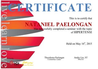 livelearnlove
CERTIFICATE
This is to certify that
NATANIEL PAELONGAN
Has successfully completed a seminar with the topic
of HIPERTENSI
Held on May 16th
, 2015
Presented By: Theodorus Paelongan
Committee Leader
Andry Lio, ST
Director
 