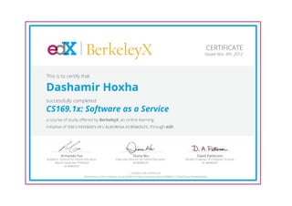 BerkeleyX                                                                                                     CERTIFICATE
                                                                                                                                           Issued Nov. 8th, 2012




This is to certify that

Dashamir Hoxha
successfully completed
CS169.1x: Software as a Service
a course of study offered by BerkeleyX, an online learning
initiative of THE UNIVERSITY OF CALIFORNIA AT BERKELEY, through edX.




          Armando Fox                                                    Diana Wu                                                  David Patterson
Academic Director for Online Education,                   Executive Director for Online Education,                       Pardee Professor of Computer Science,
     Adjunct Associate Professor                                       UC BERKELEY                                                  UC BERKELEY
            UC BERKELEY

                                                                            HONOR CODE CERTIFICATE
                             *Authenticity of this certificate can be verified at https://verify.edx.org/cert/b0985b11724e454caa1b6eaf429e6bdc
 