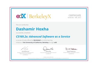 BerkeleyX                                                                                                    CERTIFICATE
                                                                                                                                       Issued Dec. 19th, 2012




This is to certify that


Dashamir Hoxha
successfully completed


CS169.2x: Advanced Software as a Service
a course of study offered by BerkeleyX, an online learning
initiative of the University of California, Berkeley through edX.




            Armando Fox                                                    Diana Wu                                                  David Patterson
  Academic Director for Online Education                   Executive Director for Online Education                         Pardee Professor of Computer Science
       Adjunct Associate Professor                                     UC BERKELEY                                                    UC BERKELEY
              UC BERKELEY

                                                                         HONOR CODE CERTIFICATE
                          *Authenticity of this certificate can be verified at https://verify.edx.org/cert/f374abf09bd84ec3a120d43b47070191
 