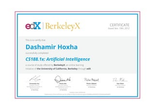 BerkeleyX                                                                                                     CERTIFICATE
                                                                                                                                            Issued Nov. 19th, 2012




This is to certify that


Dashamir Hoxha
successfully completed


CS188.1x: Artificial Intelligence
a course of study offered by BerkeleyX, an online learning
initiative of the University of California, Berkeley through edX.




     Armando Fox                                         Diana Wu                                      Pieter Abbeel                                  Dan Klein
      Academic Director,                               Executive Director,                              Assistant Professor                         Associate Professor
 Berkeley Resource Center for                     Berkeley Resource Center for                             UC Berkeley                                 UC Berkeley
       Online Education                                 Online Education
         UC Berkeley                                      UC Berkeley

                                                                                HONOR CODE CERTIFICATE
                                *Authenticity of this certificate can be verified at https://verify.edx.org/cert/9b98be4a5f6d4067a7646eb9ad5e8e90
 