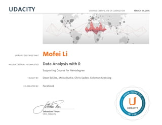 UDACITY CERTIFIES THAT
HAS SUCCESSFULLY COMPLETED
VERIFIED CERTIFICATE OF COMPLETION
L
EARN THINK D
O
EST 2011
Sebastian Thrun
CEO, Udacity
MARCH 04, 2015
Mofei Li
Data Analysis with R
Supporting Course for Nanodegree
TAUGHT BY Dean Eckles, Moira Burke, Chris Saden, Solomon Messing
CO-CREATED BY Facebook
 