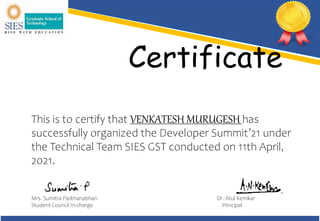 Certificate
This is to certify that VENKATESH MURUGESH has
successfully organized the Developer Summit’21 under
the Technical Team SIES GST conducted on 11th April,
2021.
Mrs. Sumitra Padmanabhan Dr. Atul Kemkar
Student Council In-charge Principal
 