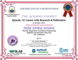 Episode 12: Career with Research & Publication
SWE ALUMNI CONNECT
CERTIFICATE OF PARTICIPATION
Sunray Scholar Research
Institute (SSRI)
This certificate is presented to
SYEDA SUMBUL HOSSAIN
Faculty, Department of Software Engineering
Daffodil International University
ID: 710001644
21 October, 2021
Daffodil International University (DIU)
DIU Software Engineering Club
(SEC)
Source of Future Opportunities LAB
(Sofo Lab)
Dr. Imran Mahmud
Associate Professor & Head
Department of Software Engineering (SWE)
Department of Information Technology & Management (ITM)
Daffodil International University (DIU)
 