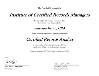 The Board of Regents of the
Institute of Certified Records Managers
Under and by virtue of the provisions of its
Constitution and Bylaws admits
Emerson Bryan, CRA
To the Institute as a member with the designation
Certified Records Analyst
In witness whereof this Certificate, signed by the
Authorized Officers of the Institute is granted.
Presented at Albany, NY this first day of September 2018.
Attest:
_________________________________ _________________________________
John Krysa, CRM/FED Ellie Maier, CRM
President Secretary-Treasurer
 