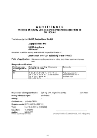 C E R T I F I C A T E
Welding of railway vehicles and components according to
EN 15085-2
This is to certify that KUKA Deutschland GmbH
Zugspitzstraße 140
86165 Augsburg
GERMANY
is qualified to perform welding work within the range of certification of:
Certification level CL1 according to EN 15085-2
Field of application: • Manufacturing of components for rolling stock: brake equipment, bumper
gear
Range of certification
Welding process
according to EN ISO
4063
Material group according
to CEN ISO/TR 15608
Dimensions Comments
Responsible welding coordinator: Dipl.-Ing. (TU) Jörg Herrich (EWE) born: 1964
Deputy with equal rights: see reversesee reversesee reverse
Deputy: -
Certificate no.: 1039-001-DEEN
Register number:BVIT/15085/CL1/006/1/19
Valid: from 18.02.2019 to 09.04.2022
Issued on: 10.04.2016
Auditor: NICOLETTI
General regulations (see reverse) (Head/representative of certification body, name and signature)
1 of 2
42 1, 2, 3, 5, 6, 7, 8, 9, 10, 11,
21, 22, 23, 24, 25, 26, 31,
33, 34, 35, 41, 43, 44, 46,
48, 51, 53, 72, 75
t = 2 - 80 mm
D = 5 - 500 mm
Reibungsquerschnitt /
Friction sectional area =
20:25000 mm2
 
