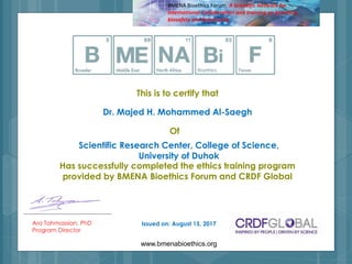 This is to certify that
Ara Tahmassian, PhD
Program Director
Has successfully completed the ethics training program
provided by BMENA Bioethics Forum and CRDF Global
www.bmenabioethics.org
Of
BMENA Bioethics Forum: A Scientific Network for
International Collaboration and training on bioethics,
biosafety and biosecurity
Dr. Majed H. Mohammed Al-Saegh
Scientific Research Center, College of Science,
University of Duhok
Issued on: August 15, 2017
 