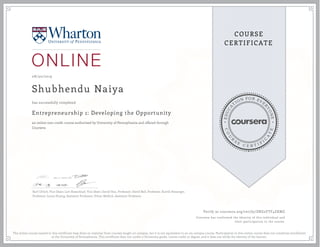 EDUCA
T
ION FOR EVE
R
YONE
CO
U
R
S
E
C E R T I F
I
C
A
TE
COURSE
CERTIFICATE
08/30/2019
Shubhendu Naiya
Entrepreneurship 1: Developing the Opportunity
an online non-credit course authorized by University of Pennsylvania and offered through
Coursera
has successfully completed
Karl Ulrich, Vice Dean; Lori Rosenkopf, Vice Dean; David Hsu, Professor; David Bell, Professor, Kartik Hosanger,
Professor; Laura Huang, Assistant Professor, Ethan Mollick, Assistant Professor.
Verify at coursera.org/verify/ZNZ2YTF4ZKMZ
Coursera has confirmed the identity of this individual and
their participation in the course.
The online course named in this certificate may draw on material from courses taught on-campus, but it is not equivalent to an on-campus course. Participation in this online course does not constitute enrollment
at the University of Pennsylvania. This certificate does not confer a University grade, course credit or degree, and it does not verify the identity of the learner.
 