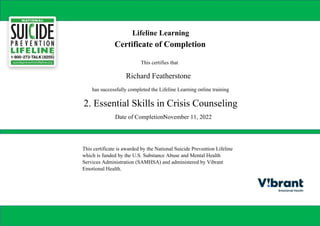 Lifeline Learning
Certificate of Completion
This certifies that
Richard Featherstone
has successfully completed the Lifeline Learning online training
2. Essential Skills in Crisis Counseling
Date of Completion:
November 11, 2022
This certificate is awarded by the National Suicide Prevention Lifeline
which is funded by the U.S. Substance Abuse and Mental Health
Services Administration (SAMHSA) and administered by Vibrant
Emotional Health.
Powered by TCPDF (www.tcpdf.org)
 