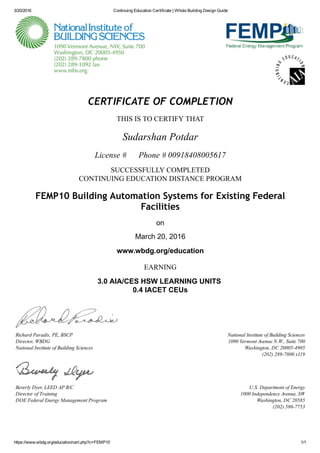 3/20/2016 Continuing Education Certificate | Whole Building Design Guide
https://www.wbdg.org/education/cert.php?c=FEMP10 1/1
National Institute of Building Sciences
1090 Vermont Avenue N.W., Suite 700
Washington, DC 20005­4905
(202) 289­7800 x119
U.S. Department of Energy
1000 Independence Avenue, SW
Washington, DC 20585
(202) 586­7753
CERTIFICATE OF COMPLETION
THIS IS TO CERTIFY THAT
Sudarshan Potdar
License #      Phone # 00918408005617
SUCCESSFULLY COMPLETED
CONTINUING EDUCATION DISTANCE PROGRAM
FEMP10 Building Automation Systems for Existing Federal
Facilities
on
March 20, 2016
www.wbdg.org/education
EARNING
3.0 AIA/CES HSW LEARNING UNITS 
0.4 IACET CEUs
Richard Paradis, PE, BSCP
Director, WBDG
National Institute of Building Sciences
Beverly Dyer, LEED AP B/C
Director of Training
DOE Federal Energy Management Program
 