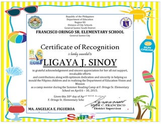 Republic of the Philippines
Department of Education
Region XII
Division of City Schools
General Santos South District
FRANCISCO ORINGO SR. ELEMENTARY SCHOOL
General Santos City
Certificate ofRecognition
is hereby awarded to
LIGAYA J. SINOY
in grateful acknowledgement and sincere appreciation for her all out support,
invaluable efforts
and contributions along with optimum dedication and sincerity in helping us
mould the Filipino children and in realizing the Department of Education Vision and
Mission
as a camp mentor during the Summer Reading Camp at F. Oringo Sr. Elementary
School on April 6 – 30, 2015.
Given this 30th day of April 2015 during at
F. Oringo Sr. Elementary School, General Santos City.
MA. ANGELICA E. FIGUEROA
Camp Directress
 