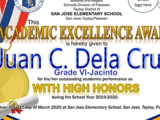 is hereby given to
This
school
logo here
for his/her outstanding academic performance as
during the School Year 2019-2020.
iven this 31st day of March 2020 at San Jose Elementary School, San Jose, Taytay, Pa
 