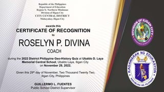 Republic of the Philippines
Department of Education
Region X- Northern Mindanao
Division of Iligan City
CITY CENTRAL DISTRICT
Mahayahay, Iligan City
awards this
CERTIFICATE OF RECOGNITION
to
ROSELYN P. DIVINA
COACH
during the 2022 District Philippine Geo-History Quiz at Ubaldo D. Laya
Memorial Central School, Ubaldo Laya, Iligan City
on November 29, 2022.
Given this 29th day of November, Two Thousand Twenty Two,
Iligan City, Philippines
GUILLERMO L. FUENTES
Public School District Supervisor
 