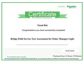 Emad Bek
Bridge Field Service Test Assessment for Order Manager Light
10/01/2022
Training Hours: 0 Hours 30 Minutes
This training program has been completed within Schneider Electric. You are welcome to share your certificate in accordance with our social media policy.
 
