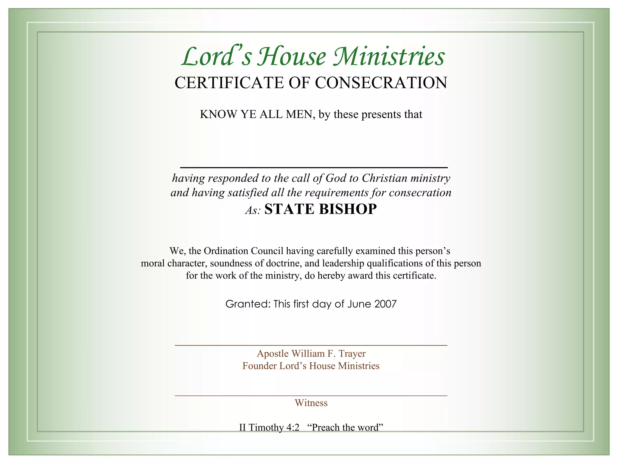 Lord’s House Ministries CERTIFICATE OF CONSECRATION KNOW YE ALL MEN, by these presents that __________________________ having responded to the call of God to Christian ministry and having satisfied all the requirements for consecration As: STATE BISHOP We, the Ordination Council having carefully examined this person’s moral character, soundness of doctrine, and leadership qualifications of this person for the work of the ministry, do hereby award this certificate. Granted: This first day of June 2007 _____________________________________________________ Apostle William F. Trayer Founder Lord’s House Ministries _____________________________________________________ Witness II Timothy 4:2 “Preach the word”