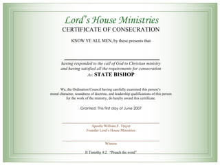 Lord’s House Ministries CERTIFICATE OF CONSECRATION KNOW YE ALL MEN, by these presents that  __________________________ having responded to the call of God to Christian ministry and having satisfied all the requirements for consecration As:  STATE   BISHOP We, the Ordination Council having carefully examined this person’s  moral character, soundness of doctrine, and leadership qualifications of this person for the work of the ministry, do hereby award this certificate. Granted: This first day of June 2007 _____________________________________________________ Apostle William F. Trayer Founder Lord’s House Ministries _____________________________________________________ Witness II Timothy 4:2  “Preach the word” 