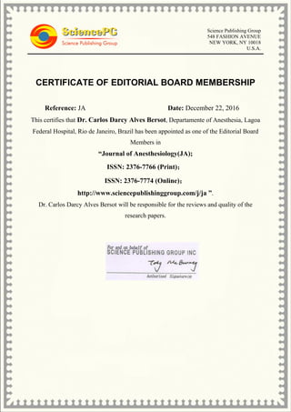 Science Publishing Group
548 FASHION AVENUE
NEW YORK, NY 10018
U.S.A.
CERTIFICATE OF EDITORIAL BOARD MEMBERSHIP
Reference: JA Date: December 22, 2016
This certifies that Dr. Carlos Darcy Alves Bersot, Departamente of Anesthesia, Lagoa
Federal Hospital, Rio de Janeiro, Brazil has been appointed as one of the Editorial Board
Members in
“Journal of Anesthesiology(JA);
ISSN: 2376-7766 (Print)；
ISSN: 2376-7774 (Online)；
http://www.sciencepublishinggroup.com/j/ja ”.
Dr. Carlos Darcy Alves Bersot will be responsible for the reviews and quality of the
research papers.
 