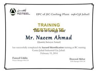 This is to certify that
Mr. Naeem Ahmad
(Quantity Surveyor Azmeel)
 
has successfully completed the hazard Identification training at RC training
Center Jubail Industrial City Jubail.
February 19, 2014
 
 Fareed Uddin
Project Manager 098-C58
Dawood Akbar
EHS Manager 098-C58
TRAINING
CERTIFICATE
EPC of JIC Cooling Plant 098-C58 Jubail
 