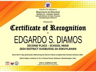 SECOND PLACE – SCHOOL HEAD
2024 DISTRICT SUGBUSOG SA ESKUYLAHAN
Certificate of Recognition
Republic of the Philippines
Department of Education
REGION VII – CENTRAL VISAYAS
Schools Division of Cebu Province
Daanbantayan District I
Given this 9th
day of December 2024 during the District Tribute to DepEd Cebu Province Achievers 2024
held at Mayor Lamberto R. Te Sr. Cultural Center, Poblacion, Daanbantayan, Cebu
EVA A. CASINILLO EdD
Public Schools District Supervisor
Presents this
to
 