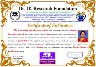 Dr. JK Research Foundation
(A Centre for Academic Research & Excellence)
(Under Dr. JK Educational & Charitable Trust, Reg. No: 1616 of 2012, Founder President: Professor Dr. V. Jayakumar)
#23, Main Street, Anna Memorial Nagar, Puzhal, Chennai – 600 066, TN, India
E mail: issnjournals2u@gmail.com / Web Site: www.issnjournals.com
Mobile: 0091 – 9245777148 & 0091 - 9486068813
(Our Services: Educational Research & Development, Talent Search Examinations, Symposiums, Seminars, Conferences etc.)
Certificate of Publication
This is to certify that the poem entitled ‘ODE TO UNBORN DAUGHTER’ having
the authorship of Mrs. C. Priya, Assistant Professor from Department of English & Foreign Languages,
Periyar Maniammai Institute of Science &Technology, (Deemed to be University) Vallam, Thanjavur – 613 403, Tamil
Nadu, India is published in ‘The English Research Express’, A Peer Reviewed (Refereed) International
Journal / Special name: IJELL - The International Journal of English Language and Literature in Volume: 7 & Issue: 25 (January
– March 2019) PP: 01-02 Date: 15-01-2019 bearing ISSN: 2321 – 1164 (Online); 2347 - 2642 (Print) Impact Factor 4.5
for the year 2018-19
Date: 15-01-2019
Place: Chennai. Director
 