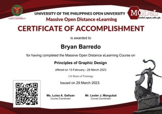 is awarded to
Bryan Barredo
for having completed the Massive Open Distance eLearning Course on
Principles of Graphic Design
offered on 13 February - 28 March 2023
(16 Hours of Training)
Issued on 29 March 2023.
Ms. Luisa A. Gelisan
Course Coordinator
Mr. Lexter J. Mangubat
Course Coordinator
Powered by TCPDF (www.tcpdf.org)
 