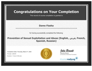 Congratulations on Your Completion
This record of course completion is granted to
Dame Fiseha
for having successfully completed the following:
Prevention of Sexual Exploitation and Abuse (English, ‫ﻋﺮﺑﻰ‬, French,
Spanish, Russian)
Completion Date: Thursday, March 11, 2021 
Provider: UNHCR 
Duration: 1 Hours 0 Minutes
Executive Director
Cornerstone OnDemand Foundation
 
