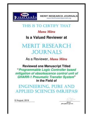 THIS IS TO CERTIFY THATTHIS IS TO CERTIFY THATTHIS IS TO CERTIFY THATTHIS IS TO CERTIFY THAT
Is a Valued Reviewer at
MERIT RESEARCHMERIT RESEARCHMERIT RESEARCHMERIT RESEARCH
JOURNALSJOURNALSJOURNALSJOURNALS
As a Reviewer,
Reviewed one Manuscript
Programmable Logic Controller based
mitigation of obsolescence control unit of
GHARR-1 Pneumatic Transfer System
i
ENGINEERING, PURE ANDENGINEERING, PURE ANDENGINEERING, PURE ANDENGINEERING, PURE AND
APPLIEDAPPLIEDAPPLIEDAPPLIED SCIENCES (MRJSCIENCES (MRJSCIENCES (MRJSCIENCES (MRJ
12 August, 2019
THIS IS TO CERTIFY THATTHIS IS TO CERTIFY THATTHIS IS TO CERTIFY THATTHIS IS TO CERTIFY THAT
Manu Mitra
Is a Valued Reviewer at
MERIT RESEARCHMERIT RESEARCHMERIT RESEARCHMERIT RESEARCH
JOURNALSJOURNALSJOURNALSJOURNALS
As a Reviewer, Manu Mitra
Reviewed one Manuscript Titled
Programmable Logic Controller based
mitigation of obsolescence control unit of
1 Pneumatic Transfer System
in the Field of
ENGINEERING, PURE ANDENGINEERING, PURE ANDENGINEERING, PURE ANDENGINEERING, PURE AND
SCIENCES (MRJSCIENCES (MRJSCIENCES (MRJSCIENCES (MRJEPASEPASEPASEPAS
Director
Merit Research Journals
THIS IS TO CERTIFY THATTHIS IS TO CERTIFY THATTHIS IS TO CERTIFY THATTHIS IS TO CERTIFY THAT
MERIT RESEARCHMERIT RESEARCHMERIT RESEARCHMERIT RESEARCH
Titled
Programmable Logic Controller based
mitigation of obsolescence control unit of
1 Pneumatic Transfer System
ENGINEERING, PURE ANDENGINEERING, PURE ANDENGINEERING, PURE ANDENGINEERING, PURE AND
EPASEPASEPASEPAS))))
Director
Merit Research Journals
 