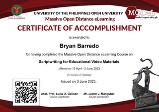 is awarded to
Bryan Barredo
for having completed the Massive Open Distance eLearning Course on
Scriptwriting for Educational Video Materials
offered on 10 April - 2 June 2023
(16 Hours of Training)
Issued on 3 June 2023.
Asst. Prof. Luisa A. Gelisan
Course Coordinator
Mr. Lexter J. Mangubat
Course Coordinator
Powered by TCPDF (www.tcpdf.org)
 