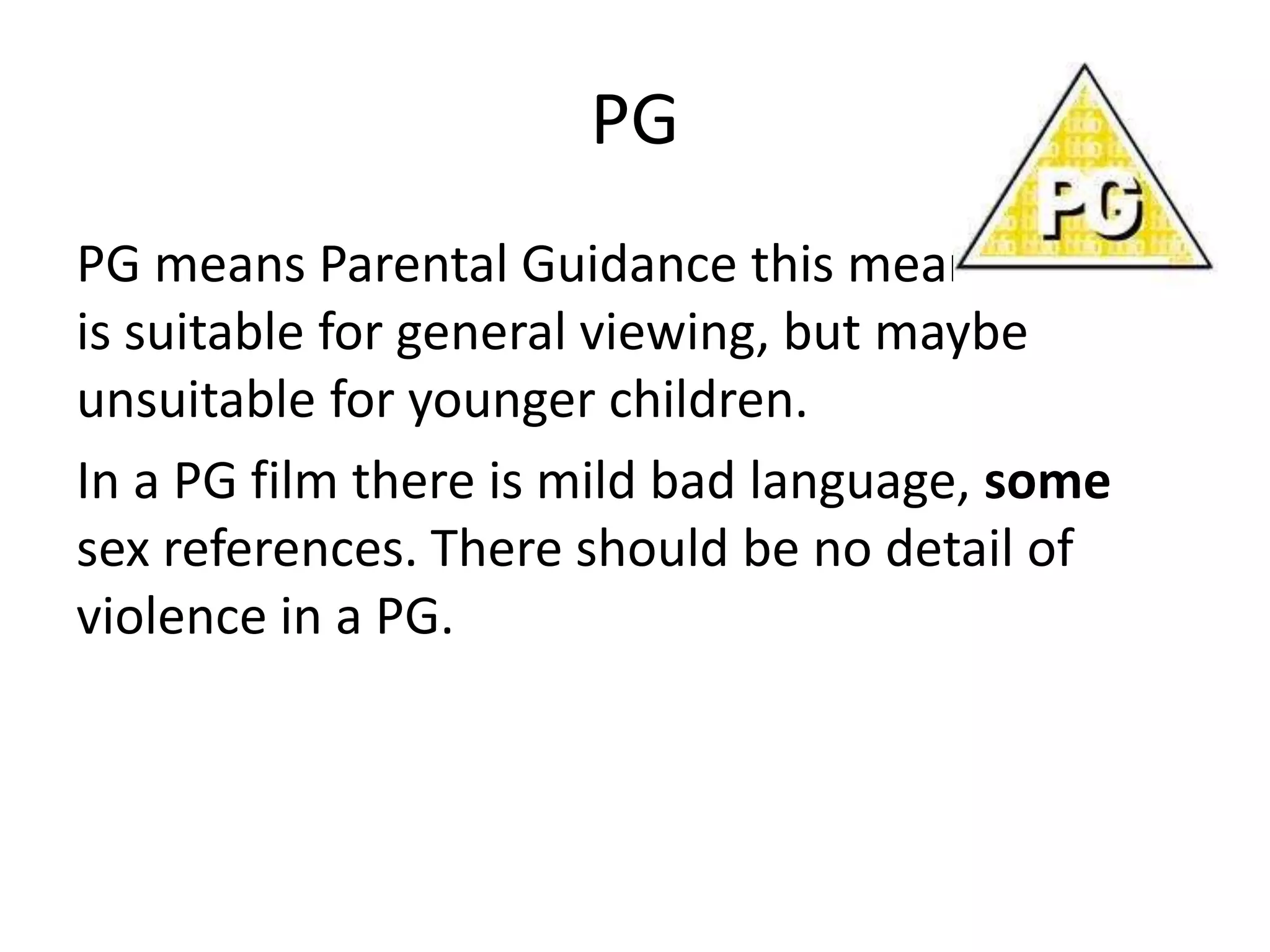 PG
PG means Parental Guidance this means the film
is suitable for general viewing, but maybe
unsuitable for younger children.
In a PG film there is mild bad language, some
sex references. There should be no detail of
violence in a PG.